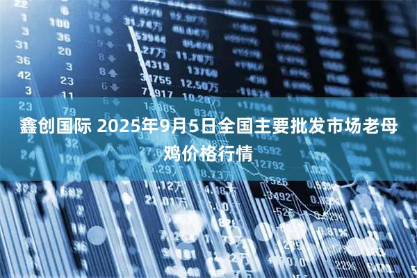 鑫创国际 2025年9月5日全国主要批发市场老母鸡价格行情