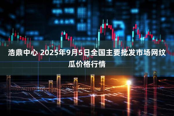 浩鼎中心 2025年9月5日全国主要批发市场网纹瓜价格行情
