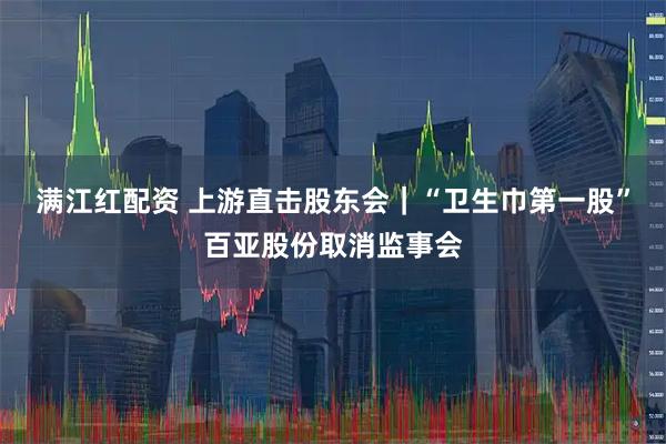 满江红配资 上游直击股东会｜“卫生巾第一股”百亚股份取消监事会