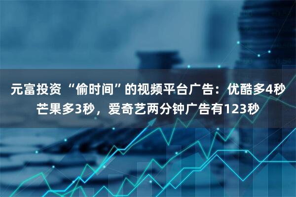 元富投资 “偷时间”的视频平台广告：优酷多4秒芒果多3秒，爱奇艺两分钟广告有123秒