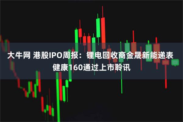 大牛网 港股IPO周报：锂电回收商金晟新能递表 健康160通过上市聆讯