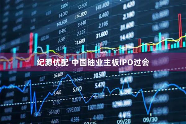 纪源优配 中国铀业主板IPO过会