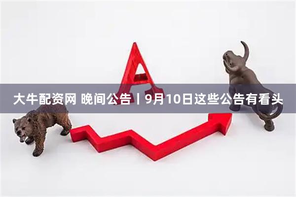大牛配资网 晚间公告丨9月10日这些公告有看头