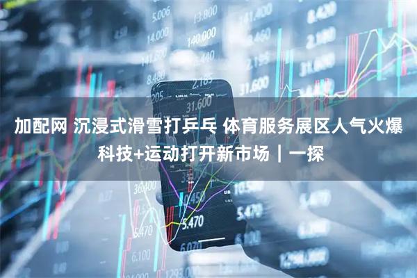 加配网 沉浸式滑雪打乒乓 体育服务展区人气火爆 科技+运动打开新市场｜一探