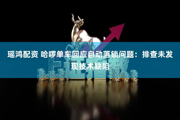 瑶鸿配资 哈啰单车回应自动落锁问题：排查未发现技术缺陷