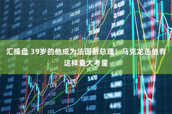 汇操盘 39岁的他成为法国新总理！马克龙选他有这样重大考量