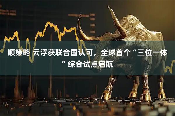 顺策略 云浮获联合国认可，全球首个“三位一体”综合试点启航