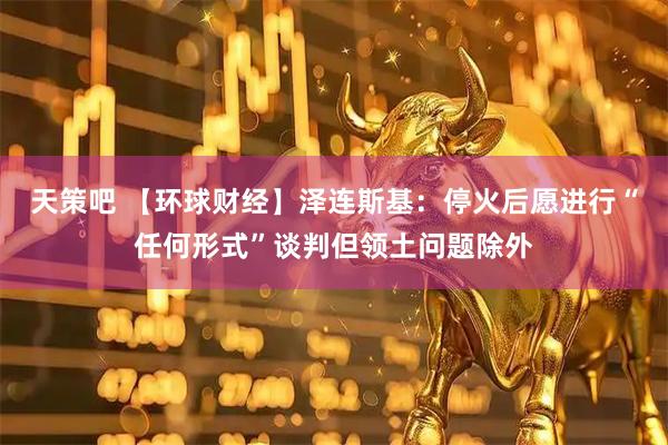 天策吧 【环球财经】泽连斯基：停火后愿进行“任何形式”谈判但领土问题除外