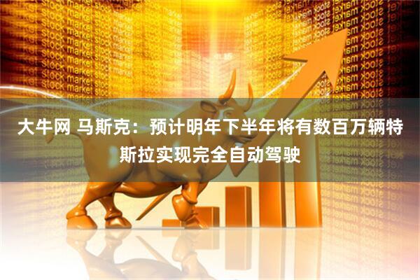 大牛网 马斯克：预计明年下半年将有数百万辆特斯拉实现完全自动驾驶