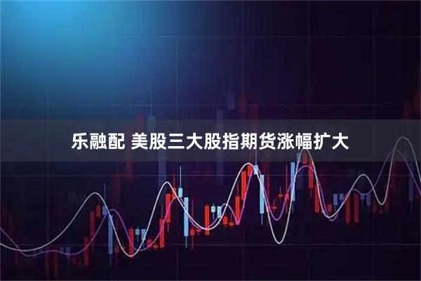 乐融配 美股三大股指期货涨幅扩大