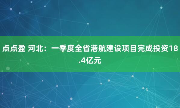 点点盈 河北：一季度全省港航建设项目完成投资18.4亿元