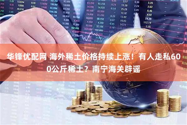 华锋优配网 海外稀土价格持续上涨！有人走私600公斤稀土？南宁海关辟谣
