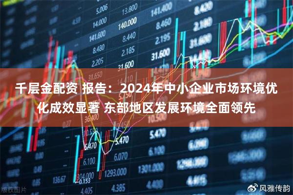 千层金配资 报告：2024年中小企业市场环境优化成效显著 东部地区发展环境全面领先