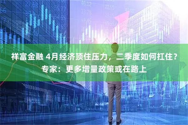 祥富金融 4月经济顶住压力，二季度如何扛住？专家：更多增量政策或在路上