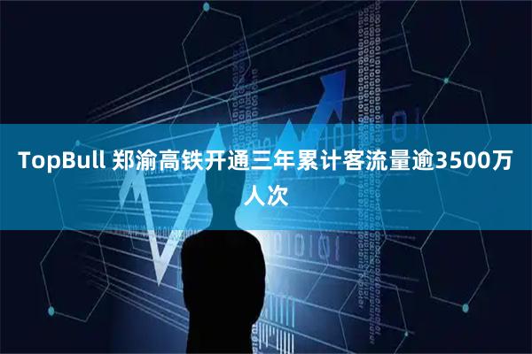 TopBull 郑渝高铁开通三年累计客流量逾3500万人次
