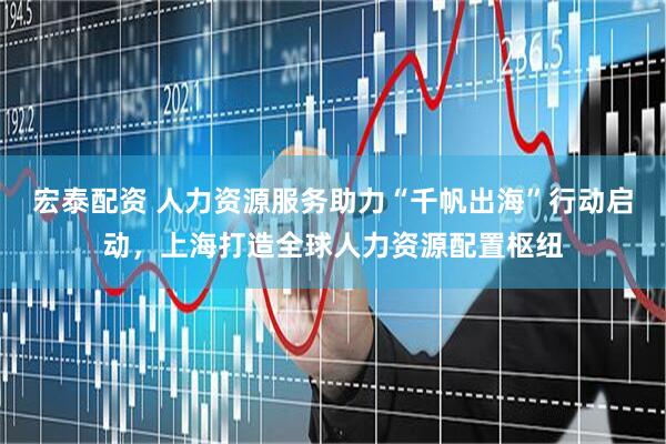 宏泰配资 人力资源服务助力“千帆出海”行动启动，上海打造全球人力资源配置枢纽