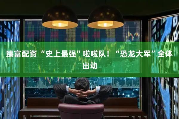 臻富配资 “史上最强”啦啦队！“恐龙大军”全体出动