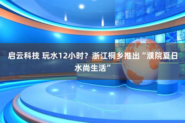 启云科技 玩水12小时？浙江桐乡推出“濮院夏日水尚生活”