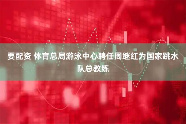 要配资 体育总局游泳中心聘任周继红为国家跳水队总教练