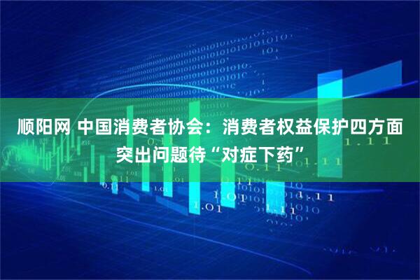 顺阳网 中国消费者协会：消费者权益保护四方面突出问题待“对症下药”