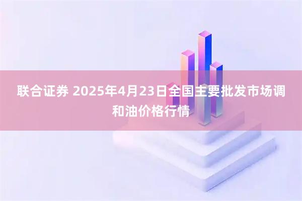 联合证券 2025年4月23日全国主要批发市场调和油价格行情