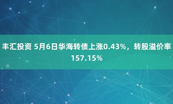 丰汇投资 5月6日华海转债上涨0.43%，转股溢价率157.15%