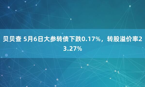 贝贝查 5月6日大参转债下跌0.17%，转股溢价率23.27%