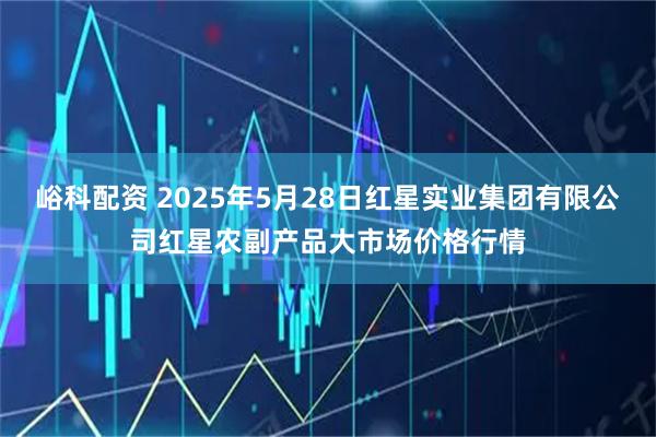 峪科配资 2025年5月28日红星实业集团有限公司红星农副产品大市场价格行情