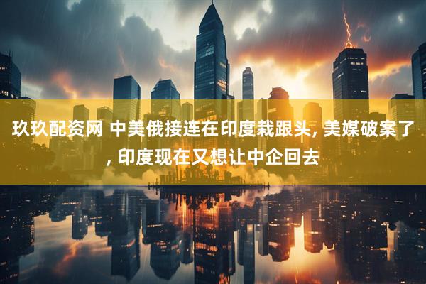 玖玖配资网 中美俄接连在印度栽跟头, 美媒破案了, 印度现在又想让中企回去