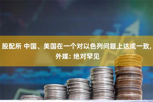 股配所 中国、美国在一个对以色列问题上达成一致, 外媒: 绝对罕见