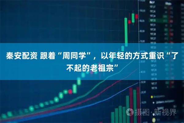 秦安配资 跟着“周同学”，以年轻的方式重识“了不起的老祖宗”