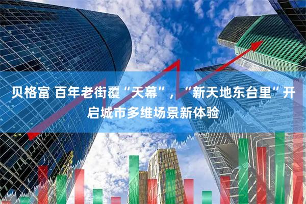 贝格富 百年老街覆“天幕”，“新天地东台里”开启城市多维场景新体验