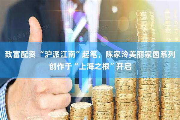 致富配资 “沪派江南”起笔，陈家泠美丽家园系列创作于“上海之根”开启