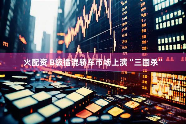 火配资 B级插混轿车市场上演“三国杀”