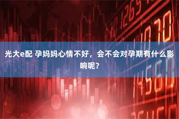 光大e配 孕妈妈心情不好，会不会对孕期有什么影响呢？