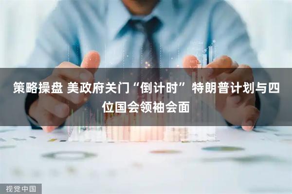 策略操盘 美政府关门“倒计时” 特朗普计划与四位国会领袖会面