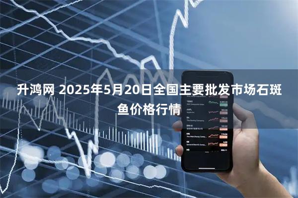 升鸿网 2025年5月20日全国主要批发市场石斑鱼价格行情
