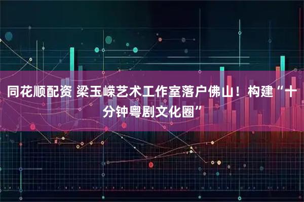 同花顺配资 梁玉嵘艺术工作室落户佛山!构建“十分钟粤剧文化圈”