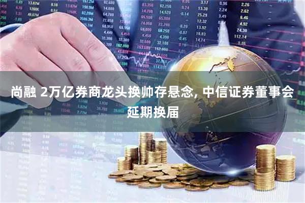 尚融 2万亿券商龙头换帅存悬念, 中信证券董事会延期换届