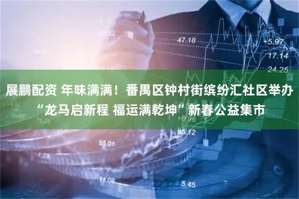 展鵬配资 年味满满！番禺区钟村街缤纷汇社区举办“龙马启新程 福运满乾坤”新春公益集市