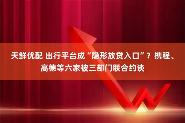 天鲜优配 出行平台成“隐形放贷入口”?携程、高德等六家被三部门联合约谈