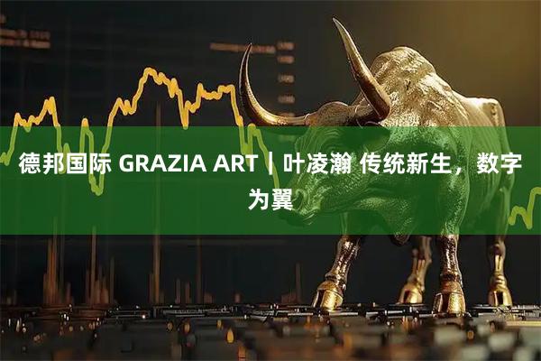 德邦国际 GRAZIA ART|叶凌瀚 传统新生,数字为翼