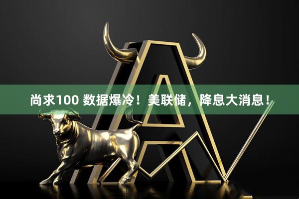 尚求100 数据爆冷！美联储，降息大消息！