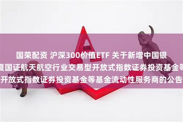 国荣配资 沪深300价值ETF 关于新增中国银河证券股份有限公司为华夏国证航天航空行业交易型开放式指数证券投资基金等基金流动性服务商的公告