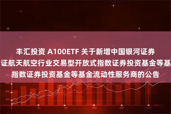 丰汇投资 A100ETF 关于新增中国银河证券股份有限公司为华夏国证航天航空行业交易型开放式指数证券投资基金等基金流动性服务商的公告