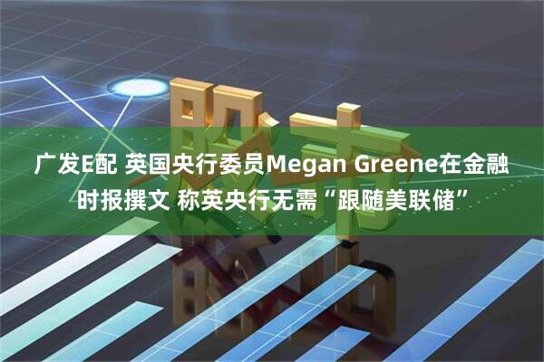 广发E配 英国央行委员Megan Greene在金融时报撰文 称英央行无需“跟随美联储”