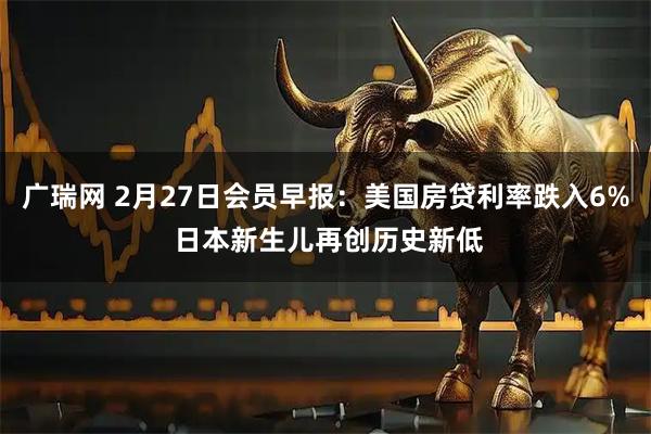 广瑞网 2月27日会员早报:美国房贷利率跌入6% 日本新生儿再创历史新低