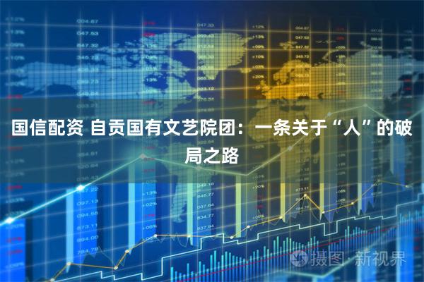 国信配资 自贡国有文艺院团:一条关于“人”的破局之路