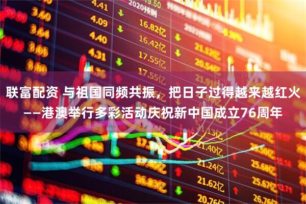 联富配资 与祖国同频共振，把日子过得越来越红火——港澳举行多彩活动庆祝新中国成立76周年