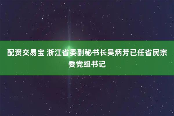 配资交易宝 浙江省委副秘书长吴炳芳已任省民宗委党组书记